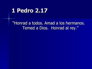 1 Pedro 2.17 “ Honrad a todos. Amad a los hermanos. Temed a Dios.  Honrad al rey.” 