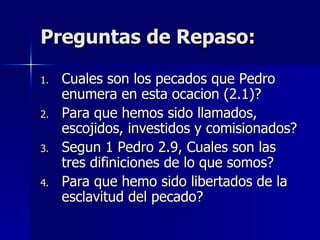 Preguntas de Repaso: Cuales son los pecados que Pedro enumera en esta ocacion (2.1)? Para que hemos sido llamados, escojidos, investidos y comisionados? Segun 1 Pedro 2.9, Cuales son las tres difiniciones de lo que somos? Para que hemo sido libertados de la esclavitud del pecado? 