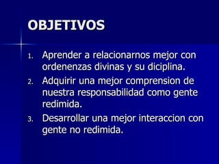 OBJETIVOS Aprender a relacionarnos mejor con ordenenzas divinas y su diciplina. Adquirir una mejor comprension de nuestra responsabilidad como gente redimida. Desarrollar una mejor interaccion con gente no redimida. 