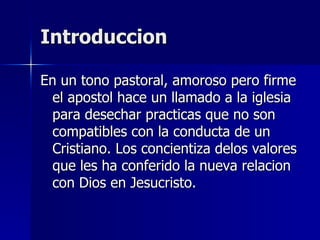 Introduccion En un tono pastoral, amoroso pero firme el apostol hace un llamado a la iglesia para desechar practicas que no son compatibles con la conducta de un Cristiano. Los concientiza delos valores que les ha conferido la nueva relacion con Dios en Jesucristo. 