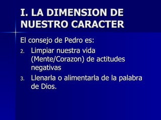 I. LA DIMENSION DE NUESTRO CARACTER El consejo de Pedro es: Limpiar nuestra vida (Mente/Corazon) de actitudes negativas Llenarla o alimentarla de la palabra de Dios. 