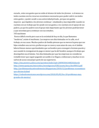 escuela , estos son gastos que no están al alcance de todos los jóvenes o al menos no
todos cuentan con los recursos económicos necesarios para podercubrir con todos
estos gastos y poder acudir a una universidad privada , porque son gastos
mayores que impiden a los jóvenes continuar estudiando y mas imposible cuando no
cuentan con un trabajo que les ayude con sus gastos, o no cuentan con el apoyo de sus
padres, ya que los padres son el apoyo más importante que los jóvenes podrían tener
y que necesitan para continuar con sus estudios.
3 El machismo
Parece difícil creerlo pero aun en la sociedad de hoy en día, la que llamamos
“moderna”, existe el machismo. Las mujeres son discriminadas en la calle, en el
trabajo, en sus casas. Muchos padres de familia piensan que no merece la pena que sus
hijas estudien una carrera, prefieren que se casen y sean amas de casa, en el ámbito
laboral tienen menos oportunidades que un hombre para conseguir el mismo puesto y
aun cuando lo consiguiesen la paga es menor que la del hombre aunque el trabajo que
desempeñen sea el mismo. Son discriminadas por que las empresas no consideran
rentable tener que seguir pagando un sueldo si se llegan a embarazar y muchas veces
sufren de acoso sexual por parte de sus superiores.
https://mx.answers.yahoo.com/question/index?qid=20090304144826AAxrolt
http://www.upaep.mx/micrositios/investigacion/CIIE/assets/docs/doc00012.pdf
http://problemaseducativosdemexico.blogspot.mx/2010/12/problemas-economicos-
que-afectan-la.html
https://odioalosmexicanos.wordpress.com/2010/05/02/los-10-problemas-mas-
grandes-de-mexico/
 