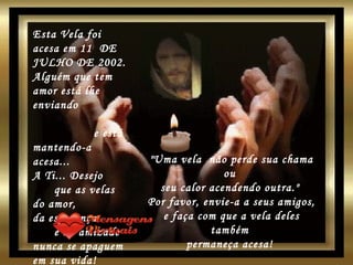 20 SET 2004 MONTAGEM:  [email_address] Esta Vela foi acesa em 11  DE JULHO DE 2002. Alguém que tem amor está lhe enviando  e está mantendo-a acesa...  A Ti... Desejo  que as velas do amor,  da esperança  e da amizade nunca se apaguem em sua vida!  "Uma vela  não perde sua chama ou  seu calor acendendo outra."  Por favor, envie-a a seus amigos, e faça com que a vela deles também  permaneça acesa!   www.mensagensvirtuais.com.br 