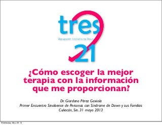 ¿Cómo escoger la mejor
terapia con la información
que me proporcionan?
Dr. Giordano Pérez Gaxiola
Primer Encuentro Sinaloense de Personas con Síndrome de Down y sus Familias
Culiacán, Sin. 31 mayo 2013
Wednesday, May 29, 13
 