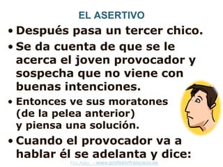 EL ASERTIVO
• Después pasa un tercer chico.
• Se da cuenta de que se le
  acerca el joven provocador y
  sospecha que no viene con
  buenas intenciones.
• Entonces ve sus moratones
  (de la pelea anterior)
  y piensa una solución.
• Cuando el provocador va a
  hablar él se adelanta y dice:
          Fco. Ayén - www.profesorfrancisco.es
 