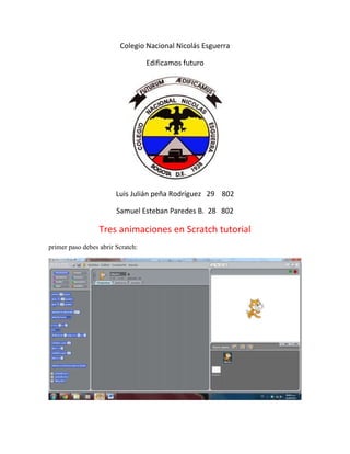 Colegio Nacional Nicolás Esguerra

                                   Edificamos futuro




                        Luis Julián peña Rodríguez 29 802

                        Samuel Esteban Paredes B. 28 802

                  Tres animaciones en Scratch tutorial
primer paso debes abrir Scratch:
 