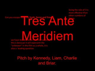Using the rule of 3 is
more effective than
other numbers of
things

Tres Ante
Meridiem

Can you escape from the Truth, Terror and Time??

we have decided on a rhetorical question,
this is because it will represent the
“unknown” in the film as a whole, it is
also a leading question.

Pitch by Kennedy, Liam, Charlie
and Briar.

 