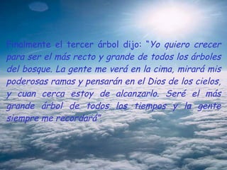 Finalmente el tercer árbol dijo: “ Yo quiero crecer para ser el más recto y grande de todos los árboles del bosque. La gente me verá en la cima, mirará mis poderosas ramas y pensarán en el Dios de los cielos, y cuan cerca estoy de alcanzarlo. Seré el más grande árbol de todos los tiempos y la gente siempre me recordará”. 