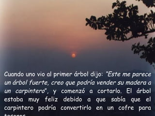 Cuando uno vio al primer árbol dijo:  “Este me parece un árbol fuerte, creo que podría vender su madera a un carpintero ”, y comenzó a cortarlo. El árbol estaba muy feliz debido a que sabía que el carpintero podría convertirlo en un cofre para tesoros. 