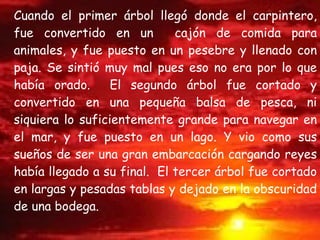 Cuando el primer árbol llegó donde el carpintero, fue convertido en un  cajón de comida para animales, y fue puesto en un pesebre y llenado con paja. Se sintió muy mal pues eso no era por lo que había orado.  El segundo árbol fue cortado y convertido en una pequeña balsa de pesca, ni siquiera lo suficientemente grande para navegar en el mar, y fue puesto en un lago. Y vio como sus sueños de ser una gran embarcación cargando reyes había llegado a su final.  El tercer árbol fue cortado en largas y pesadas tablas y dejado en la obscuridad de una bodega. 