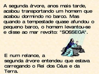 A segunda árvore, anos mais tarde, acabou transportando um homem que acabou dormindo no barco. Mas quando a tempestade quase afundou o pequeno barco, o homem levantou-se e disse ao mar revolto: "SOSSEGA". E num relance, a segunda árvore entendeu que estava carregando o Rei dos Céus e da Terra. 