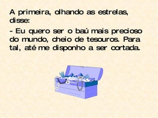 A primeira, olhando as estrelas, disse: - Eu quero ser o baú mais precioso do mundo, cheio de tesouros. Para tal, até me disponho a ser cortada. 