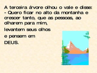 A terceira árvore olhou o vale e disse: - Quero ficar no alto da montanha e crescer tanto, que as pessoas, ao olharem para mim, levantem seus olhos e pensem em DEUS. 