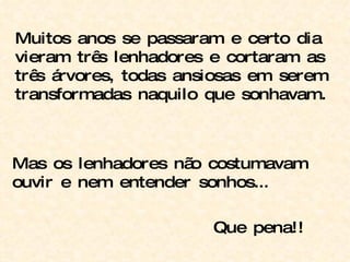 Muitos anos se passaram e certo dia vieram três lenhadores e cortaram as três árvores, todas ansiosas em serem transformadas naquilo que sonhavam. Mas os lenhadores não costumavam ouvir e nem entender sonhos... Que pena!! 