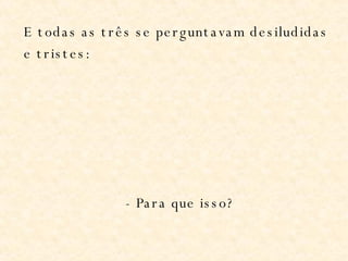 E todas as três se perguntavam desiludidas e tristes: - Para que isso? 