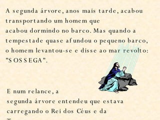 A segunda árvore, anos mais tarde, acabou transportando um homem que acabou dormindo no barco. Mas quando a tempestade quase afundou o pequeno barco, o homem levantou-se e disse ao mar revolto: "SOSSEGA". E num relance, a segunda árvore entendeu que estava carregando o Rei dos Céus e da Terra. 