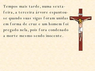 Tempos mais tarde, numa sexta-feira, a terceira árvore espantou-se quando suas vigas foram unidas em forma de cruz e um homem foi pregado nela, pois fora condenado a morte mesmo sendo inocente. 