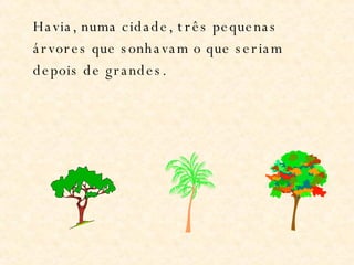 Havia, numa cidade, três pequenas árvores que sonhavam o que seriam depois de grandes. 