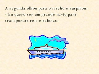 A segunda olhou para o riacho e suspirou: - Eu quero ser um grande navio para transportar reis e rainhas. 