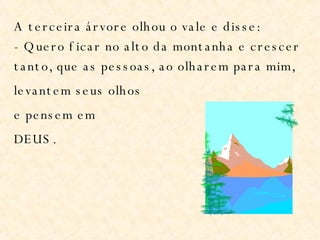 A terceira árvore olhou o vale e disse: - Quero ficar no alto da montanha e crescer tanto, que as pessoas, ao olharem para mim, levantem seus olhos e pensem em DEUS. 