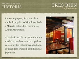 TRÈS BIEN
PESQUISA . BUDÔ SUSHI

HISTÓRIA                                     Eco-"iendly bistro



   Para este projeto, foi chamada a
   dupla de arquitetas Nina Rosa Rech
   e Marcela Schneider Ferreira, do
   Ânima Arquitetura.


   Através do uso de revestimentos em
   madeira, bambus, concreto, pedras,
   cores quentes e iluminação indireta,
   conseguiram traduzir as influências
   japonesas.
 