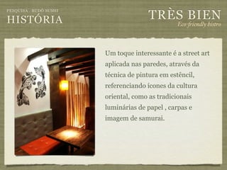 TRÈS BIEN
PESQUISA . BUDÔ SUSHI

HISTÓRIA                                         Eco-"iendly bistro



                        Um toque interessante é a street art
                        aplicada nas paredes, através da
                        técnica de pintura em estêncil,
                        referenciando ícones da cultura
                        oriental, como as tradicionais
                        luminárias de papel , carpas e
                        imagem de samurai.
 