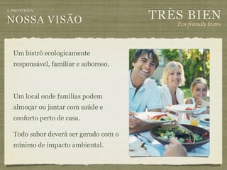 TRÈS BIEN
A PROPOSTA

NOSSA VISÃO                               Eco-"iendly bistro



  Um bistrô ecologicamente
  responsável, familiar e saboroso.



  Um local onde famílias podem
  almoçar ou jantar com saúde e
  conforto perto de casa.

  Todo sabor deverá ser gerado com o
  mínimo de impacto ambiental.
 
