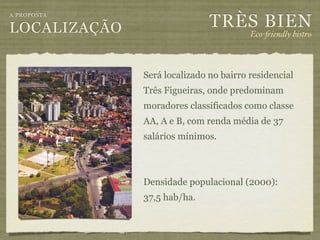 TRÈS BIEN
A PROPOSTA

LOCALIZAÇÃO                             Eco-"iendly bistro



              Será localizado no bairro residencial
              Três Figueiras, onde predominam
              moradores classificados como classe
              AA, A e B, com renda média de 37
              salários mínimos.



              Densidade populacional (2000):
              37,5 hab/ha.
 