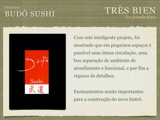 TRÈS BIEN
PESQUISA

BUDÔ SUSHI                            Eco-"iendly bistro



             Com este inteligente projeto, foi
             mostrado que em pequenos espaços é
             possível uma ótima circulação, uma
             boa separação de ambiente de
             atendimento e funcional, e por fim a
             riqueza de detalhes.


             Ensinamentos muito importantes
             para a construção do novo bistrô.
 