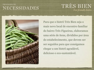 TRÈS BIEN
PROGRAMA DE

NECESSIDADES                            Eco-"iendly bistro



               Para que o bistrô Très Bien seja o
               mais novo local de encontro familiar
               do bairro Três Figueiras, elaboramos
               uma série de itens, divididos por área
               do estabelecimento, que devem ser
               ser seguidos para que consigamos
               chegar a um bistrô agradável,
               delicioso e eco-sustentável.
 