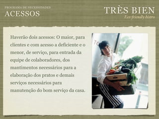 TRÈS BIEN
PROGRAMA DE NECESSIDADES

ACESSOS                                       Eco-"iendly bistro



  Haverão dois acessos: O maior, para
  clientes e com acesso a deficiente e o
  menor, de serviço, para entrada da
  equipe de colaboradores, dos
  mantimentos necessários para a
  elaboração dos pratos e demais
  serviços necessários para
  manutenção do bom serviço da casa.
 