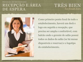 PROGRAMA DE NECESSIDADES

RECEPÇÃO E ÁREA                           TRÈS BIEN
DE ESPERA                                           Eco-"iendly bistro



                           Como primeiro ponto focal de todo o
                           estabelecimento, haverá um deck e
                           logo em seguida a recepção, que
                           precisa ser ampla e confortável, com
                           balcão onde o gerente de salão possui
                           todos os dados do salão (se há mesas
                           disponíveis e reservas) e o logotipo
                           do estabelecimento.
 