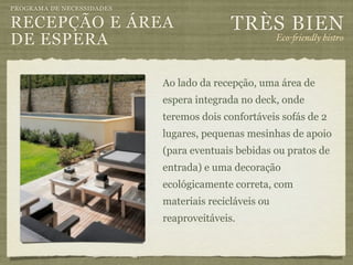 PROGRAMA DE NECESSIDADES

RECEPÇÃO E ÁREA                           TRÈS BIEN
DE ESPERA                                             Eco-"iendly bistro



                           Ao lado da recepção, uma área de
                           espera integrada no deck, onde
                           teremos dois confortáveis sofás de 2
                           lugares, pequenas mesinhas de apoio
                           (para eventuais bebidas ou pratos de
                           entrada) e uma decoração
                           ecológicamente correta, com
                           materiais recicláveis ou
                           reaproveitáveis.
 