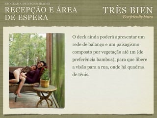 PROGRAMA DE NECESSIDADES

RECEPÇÃO E ÁREA                          TRÈS BIEN
DE ESPERA                                          Eco-"iendly bistro



                           O deck ainda poderá apresentar um
                           rede de balanço e um paisagismo
                           composto por vegetação até 1m (de
                           preferência bambus), para que libere
                           a visão para a rua, onde há quadras
                           de tênis.
 