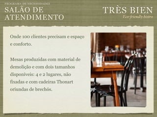 PROGRAMA DE NECESSIDADES

SALÃO DE                                TRÈS BIEN
ATENDIMENTO                                Eco-"iendly bistro



  Onde 100 clientes precisam e espaço
  e conforto.


  Mesas produzidas com material de
  demolição e com dois tamanhos
  disponíveis: 4 e 2 lugares, não
  fixadas e com cadeiras Thonart
  oriundas de brechós.
 