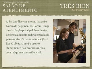 PROGRAMA DE NECESSIDADES

SALÃO DE                                  TRÈS BIEN
ATENDIMENTO                                  Eco-"iendly bistro



  Além das diversas mesas, haverá o
  balcão de pagamentos. Porém, longe
  da circulação principal dos clientes,
  de forma a não impedir a entrada de
  pessoas através de uma indesejável
  fila. O objetivo será o pronto
  atendimento nas próprias mesas,
  com máquinas de cartão wi-fi.
 