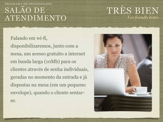 PROGRAMA DE NECESSIDADES

SALÃO DE                                   TRÈS BIEN
ATENDIMENTO                                   Eco-"iendly bistro



  Falando em wi-fi,
  disponibilizaremos, junto com a
  mesa, um acesso gratuíto a internet
  em banda larga (10Mb) para os
  clientes através de senha individuais,
  geradas no momento da entrada e já
  dispostas na mesa (em um pequeno
  envelope), quando o cliente sentar-
  se.
 