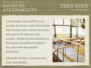 PROGRAMA DE NECESSIDADES

SALÃO DE                                 TRÈS BIEN
ATENDIMENTO                                 Eco-"iendly bistro



  A iluminação, toda indireta (com
  exceção das mesas, onde haverá luzes
  direcionadas para o centro da mesa),
  será através de leds em cores
  quentes. Amplas janelas ajudarão na
  iluminação do ambiente durante o
  dia. (não estão descartadas
  clarabóias).

  Lâmpadas dicroica e incadencetes
  estão descartadas.
 