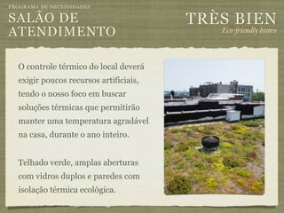 PROGRAMA DE NECESSIDADES

SALÃO DE                                TRÈS BIEN
ATENDIMENTO                                Eco-"iendly bistro



  O controle térmico do local deverá
  exigir poucos recursos artificiais,
  tendo o nosso foco em buscar
  soluções térmicas que permitirão
  manter uma temperatura agradável
  na casa, durante o ano inteiro.


  Telhado verde, amplas aberturas
  com vidros duplos e paredes com
  isolação térmica ecológica.
 
