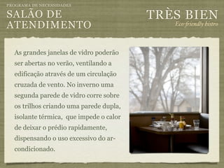 PROGRAMA DE NECESSIDADES

SALÃO DE                                 TRÈS BIEN
ATENDIMENTO                                 Eco-"iendly bistro



  As grandes janelas de vidro poderão
  ser abertas no verão, ventilando a
  edificação através de um circulação
  cruzada de vento. No inverno uma
  segunda parede de vidro corre sobre
  os trilhos criando uma parede dupla,
  isolante térmica, que impede o calor
  de deixar o prédio rapidamente,
  dispensando o uso excessivo do ar-
  condicionado.
 