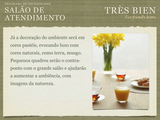 PROGRAMA DE NECESSIDADES

SALÃO DE                                TRÈS BIEN
ATENDIMENTO                                Eco-"iendly bistro



  Já a decoração do ambiente será em
  cores pastéis, evocando luxo com
  cores naturais, como terra, musgo.
  Pequenos quadros serão o contra-
  ponto com o grande salão e ajudarão
  a aumentar a ambiência, com
  imagens da natureza.
 