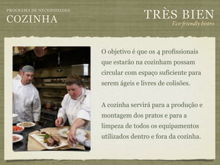 TRÈS BIEN
PROGRAMA DE NECESSIDADES

COZINHA                                              Eco-"iendly bistro



                           O objetivo é que os 4 profissionais
                           que estarão na cozinham possam
                           circular com espaço suficiente para
                           serem ágeis e livres de colisões.


                           A cozinha servirá para a produção e
                           montagem dos pratos e para a
                           limpeza de todos os equipamentos
                           utilizados dentro e fora da cozinha.
 