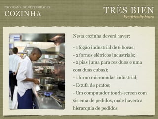 TRÈS BIEN
PROGRAMA DE NECESSIDADES

COZINHA                                              Eco-"iendly bistro



                           Nesta cozinha deverá haver:

                           - 1 fogão industrial de 6 bocas;
                           - 2 fornos elétricos industriais;
                           - 2 pias (uma para resíduos e uma
                           com duas cubas);
                           - 1 forno microondas industrial;
                           - Estufa de pratos;
                           - Um computador touch-screen com
                           sistema de pedidos, onde haverá a
                           hierarquia de pedidos;
 