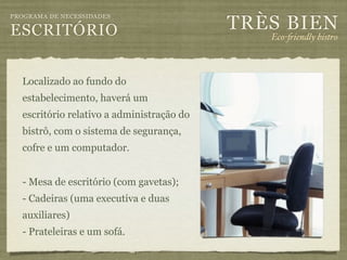 TRÈS BIEN
PROGRAMA DE NECESSIDADES

ESCRITÓRIO                                    Eco-"iendly bistro



  Localizado ao fundo do
  estabelecimento, haverá um
  escritório relativo a administração do
  bistrô, com o sistema de segurança,
  cofre e um computador.


  - Mesa de escritório (com gavetas);
  - Cadeiras (uma executiva e duas
  auxiliares)
  - Prateleiras e um sofá.
 