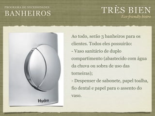 TRÈS BIEN
PROGRAMA DE NECESSIDADES

BANHEIROS                                           Eco-"iendly bistro



                           Ao todo, serão 3 banheiros para os
                           clientes. Todos eles possuirão:
                           - Vaso sanitário de duplo
                           compartimento (abastecido com água
                           da chuva ou sobra de uso das
                           torneiras);
                           - Despenser de sabonete, papel toalha,
                           fio dental e papel para o assento do
                           vaso.
 