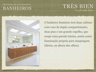 TRÈS BIEN
PROGRAMA DE NECESSIDADES

BANHEIROS                                            Eco-"iendly bistro



                           O banheiro feminino terá duas cabines
                           com vaso de duplo compartimento,
                           duas pias e um grande espelho, que
                           ocupe uma parede inteira, assim como
                           iluminação própria para maquiagem
                           (direta, na altura dos olhos).
 