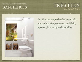 TRÈS BIEN
PROGRAMA DE NECESSIDADES

BANHEIROS                                          Eco-"iendly bistro



                           Por fim, um amplo banheiro voltado
                           aos cadeirantes, com vaso sanitário,
                           apoios, pia e um grande espelho.
 