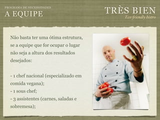 TRÈS BIEN
PROGRAMA DE NECESSIDADES

A EQUIPE                                   Eco-"iendly bistro



  Não basta ter uma ótima estrutura,
  se a equipe que for ocupar o lugar
  não seja a altura dos resultados
  desejados:


  - 1 chef nacional (especializado em
  comida vegana);
  - 1 sous chef;
  - 3 assistentes (carnes, saladas e
  sobremesa);
 