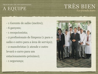 TRÈS BIEN
PROGRAMA DE NECESSIDADES

A EQUIPE                                      Eco-"iendly bistro



  - 1 Gerente de salão (meitre);
  - 6 garçons;
  - 1 recepcionista;
  - 2 profissionais de limpeza (1 para o
  salão e outro para a área de serviço);
  - 2 manobristas (1 atende e outro
  levará o carro para um
  estacionamento próximo);
  - 1 segurança;
 