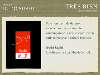 TRÈS BIEN
PESQUISA

BUDÔ SUSHI                            Eco-"iendly bistro



             Para nosso estudo de caso,
             escolhemos um restaurante
             contemporâneo e aconchegante, com
             sutis referências à cultura japonesa:


             Budô Sushi
             Localizado na Rua Liberdade, 108.
 